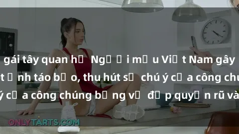 gái tây quan hệ Người mẫu Việt Nam gây sốt với loạt shoot ảnh táo bạo, thu hút sự chú ý của công chúng bằng vẻ đẹp quyến rũ và gợi cảm.