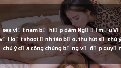 sex việt nam bị hiếp dâm Người mẫu Việt Nam gây sốt với loạt shoot ảnh táo bạo, thu hút sự chú ý của công chúng bằng vẻ đẹp quyến rũ và gợi cảm.