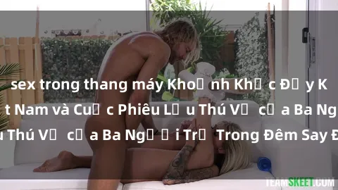 sex trong thang máy Khoảnh Khắc Đầy Kịch Tính: Sex  Việt Nam và Cuộc Phiêu Lưu Thú Vị của Ba Người Trẻ Trong Đêm Say Đắm