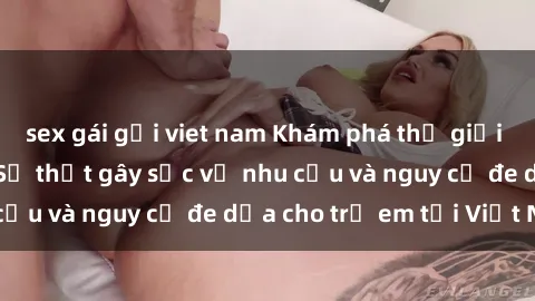 sex gái gọi viet nam Khám phá thế giới sex loli Việt Nam: Sự thật gây sốc về nhu cầu và nguy cơ đe dọa cho trẻ em tại Việt Nam