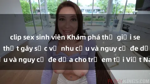 clip sex sinh viên Khám phá thế giới sex loli Việt Nam: Sự thật gây sốc về nhu cầu và nguy cơ đe dọa cho trẻ em tại Việt Nam