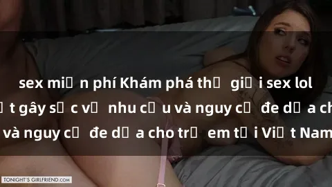 sex miễn phí Khám phá thế giới sex loli Việt Nam: Sự thật gây sốc về nhu cầu và nguy cơ đe dọa cho trẻ em tại Việt Nam