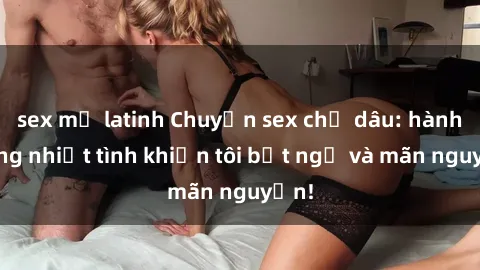 sex mỹ latinh Chuyện sex chị dâu: hành động nhiệt tình khiến tôi bất ngờ và mãn nguyện!