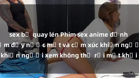 sex bị quay lén Phim sex anime đỉnh cao: Những tác phẩm đầy nước mắt và cảm xúc khiến người xem không thể rời mắt khỏi màn hình